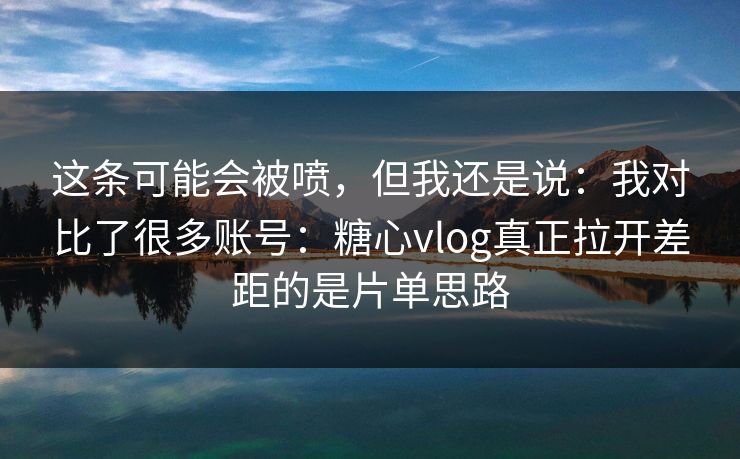 这条可能会被喷，但我还是说：我对比了很多账号：糖心vlog真正拉开差距的是片单思路