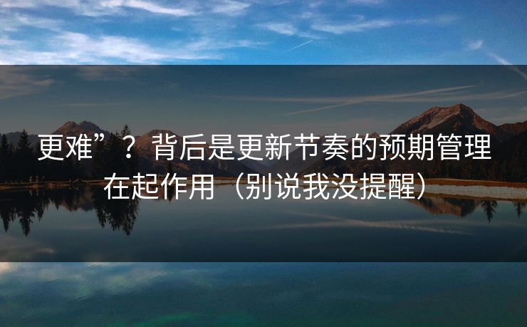 更难”？背后是更新节奏的预期管理在起作用（别说我没提醒）