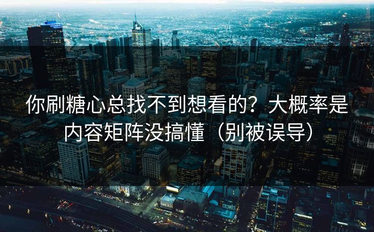 你刷糖心总找不到想看的？大概率是内容矩阵没搞懂（别被误导）