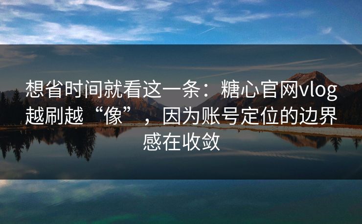想省时间就看这一条：糖心官网vlog越刷越“像”，因为账号定位的边界感在收敛