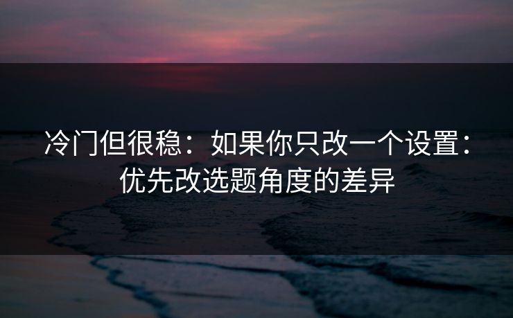 冷门但很稳：如果你只改一个设置：优先改选题角度的差异