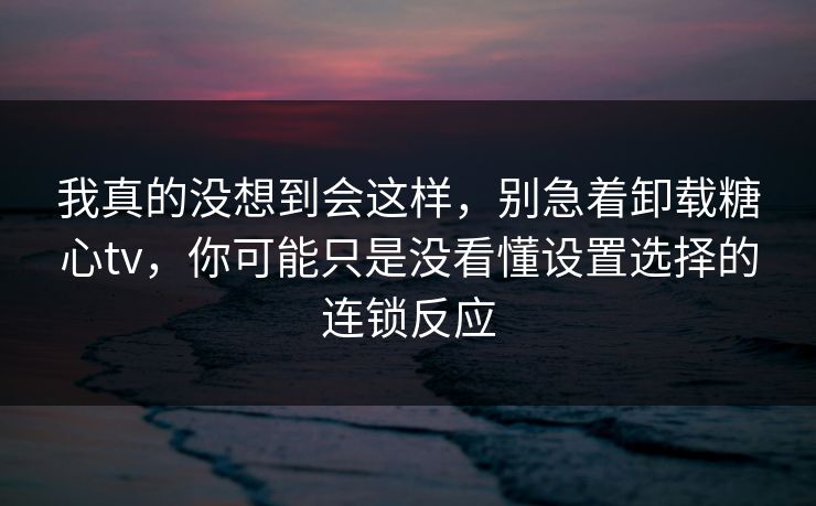 我真的没想到会这样，别急着卸载糖心tv，你可能只是没看懂设置选择的连锁反应