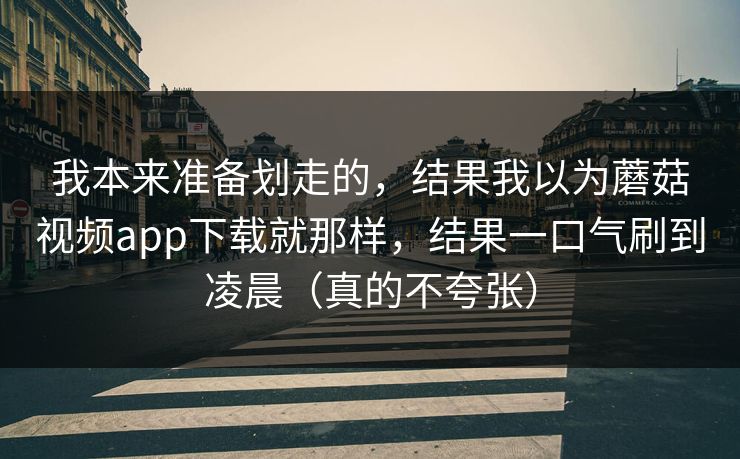 我本来准备划走的，结果我以为蘑菇视频app下载就那样，结果一口气刷到凌晨（真的不夸张）