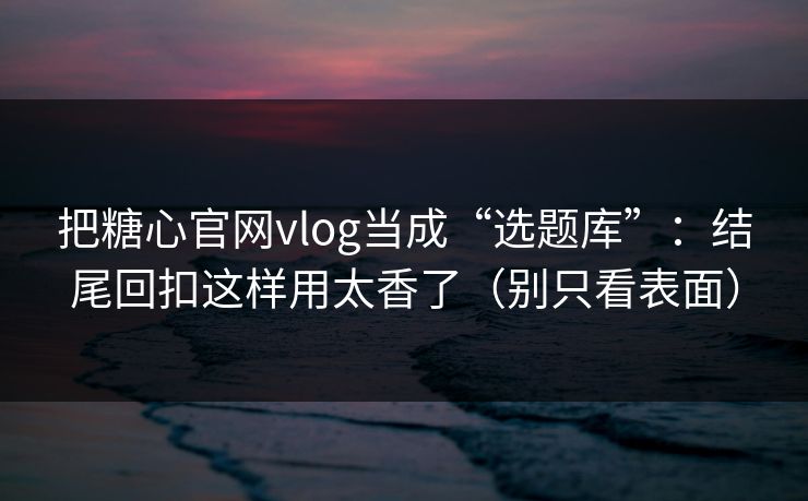 把糖心官网vlog当成“选题库”：结尾回扣这样用太香了（别只看表面）
