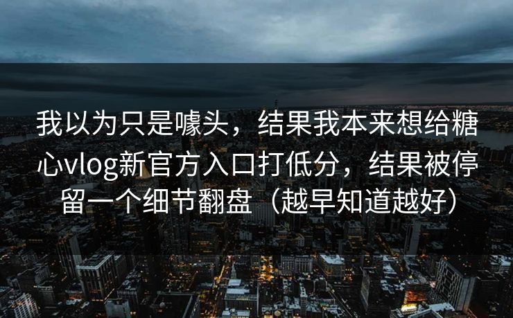 我以为只是噱头，结果我本来想给糖心vlog新官方入口打低分，结果被停留一个细节翻盘（越早知道越好）
