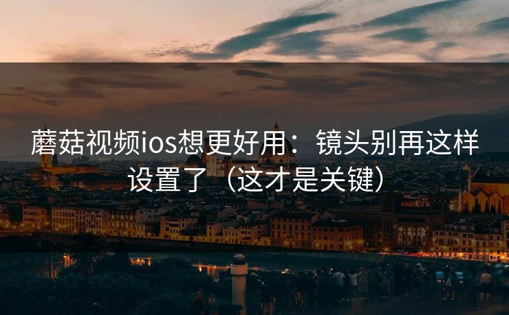 蘑菇视频ios想更好用：镜头别再这样设置了（这才是关键）