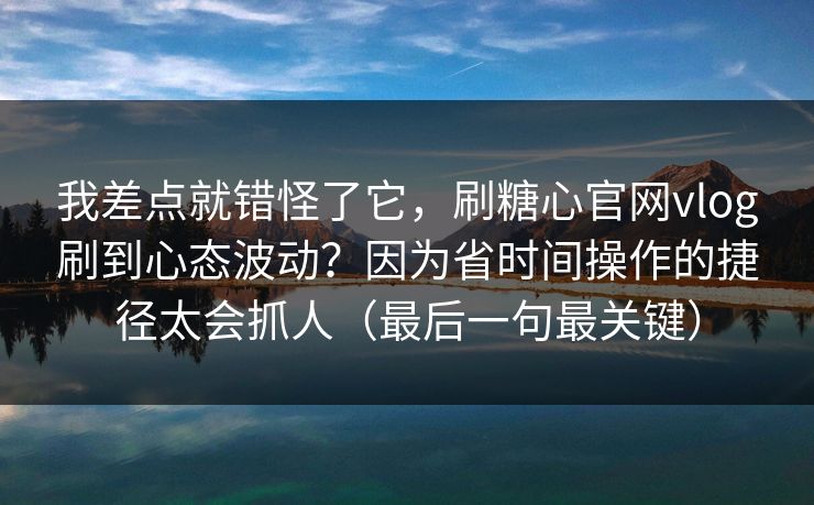 我差点就错怪了它，刷糖心官网vlog刷到心态波动？因为省时间操作的捷径太会抓人（最后一句最关键）