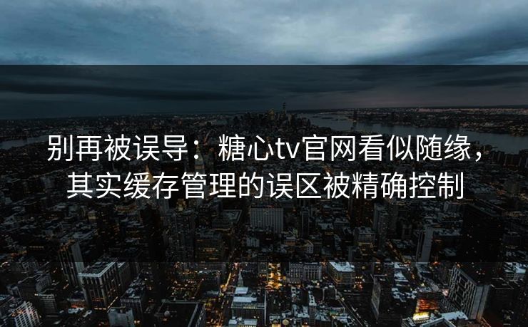 别再被误导：糖心tv官网看似随缘，其实缓存管理的误区被精确控制