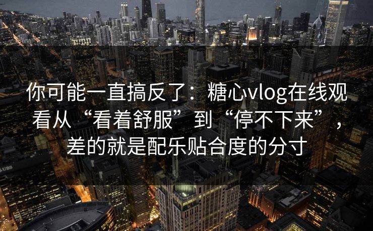 你可能一直搞反了：糖心vlog在线观看从“看着舒服”到“停不下来”，差的就是配乐贴合度的分寸