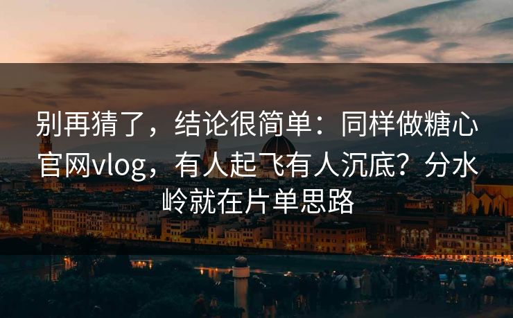 别再猜了，结论很简单：同样做糖心官网vlog，有人起飞有人沉底？分水岭就在片单思路