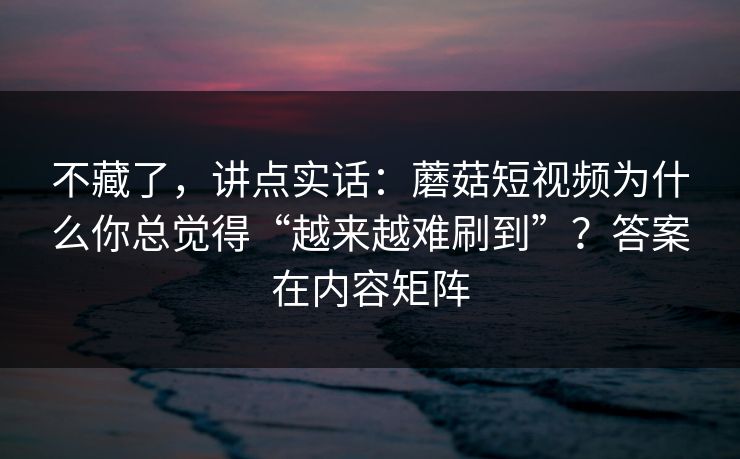 不藏了，讲点实话：蘑菇短视频为什么你总觉得“越来越难刷到”？答案在内容矩阵