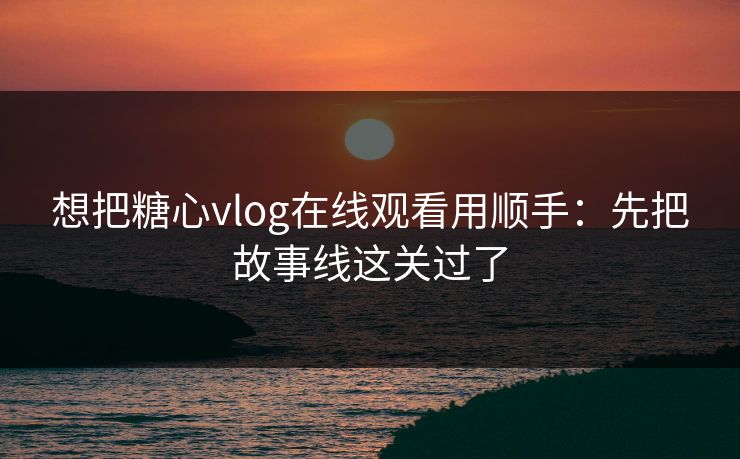 想把糖心vlog在线观看用顺手：先把故事线这关过了
