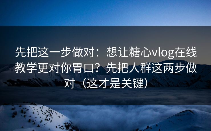 先把这一步做对：想让糖心vlog在线教学更对你胃口？先把人群这两步做对（这才是关键）