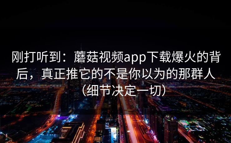 刚打听到：蘑菇视频app下载爆火的背后，真正推它的不是你以为的那群人（细节决定一切）