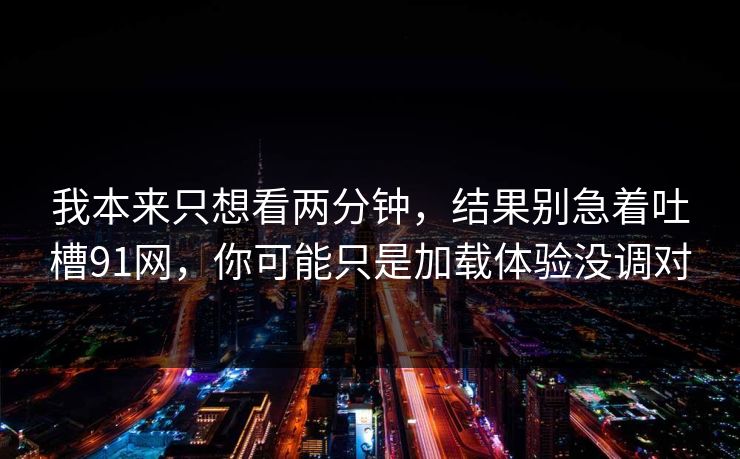 我本来只想看两分钟，结果别急着吐槽91网，你可能只是加载体验没调对
