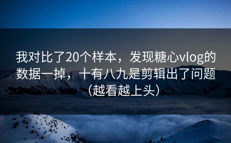 我对比了20个样本，发现糖心vlog的数据一掉，十有八九是剪辑出了问题（越看越上头）