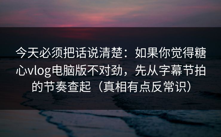 今天必须把话说清楚：如果你觉得糖心vlog电脑版不对劲，先从字幕节拍的节奏查起（真相有点反常识）