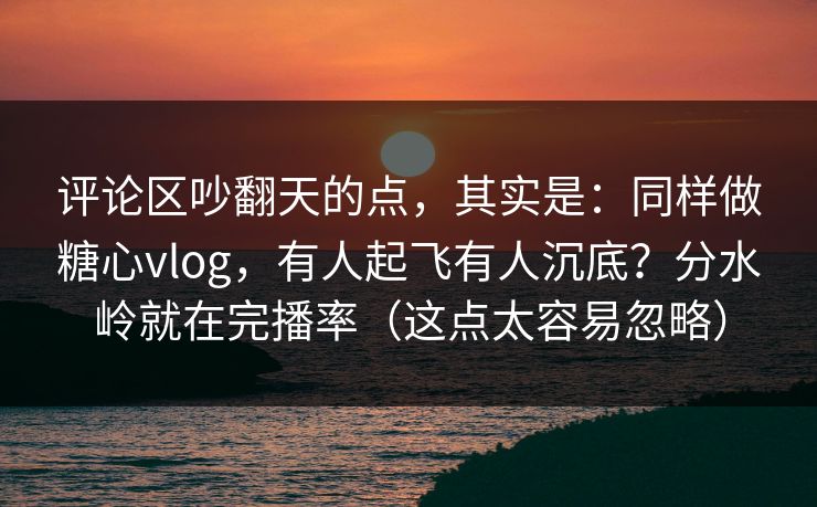 评论区吵翻天的点，其实是：同样做糖心vlog，有人起飞有人沉底？分水岭就在完播率（这点太容易忽略）
