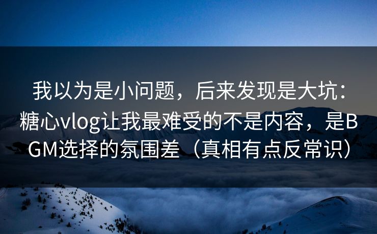 我以为是小问题，后来发现是大坑：糖心vlog让我最难受的不是内容，是BGM选择的氛围差（真相有点反常识）