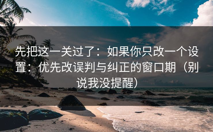 先把这一关过了：如果你只改一个设置：优先改误判与纠正的窗口期（别说我没提醒）
