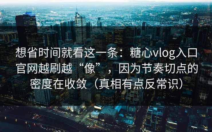 想省时间就看这一条：糖心vlog入口官网越刷越“像”，因为节奏切点的密度在收敛（真相有点反常识）