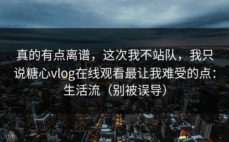 真的有点离谱，这次我不站队，我只说糖心vlog在线观看最让我难受的点：生活流（别被误导）