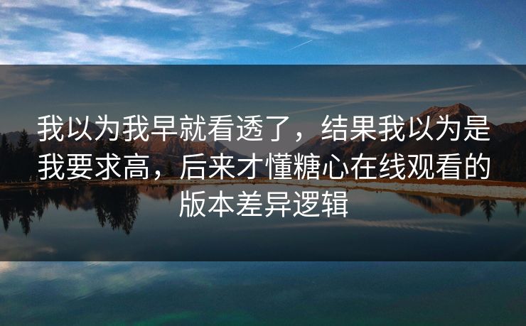 我以为我早就看透了，结果我以为是我要求高，后来才懂糖心在线观看的版本差异逻辑