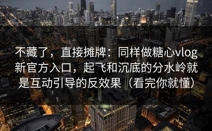 不藏了，直接摊牌：同样做糖心vlog新官方入口，起飞和沉底的分水岭就是互动引导的反效果（看完你就懂）