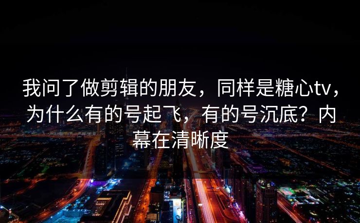 我问了做剪辑的朋友，同样是糖心tv，为什么有的号起飞，有的号沉底？内幕在清晰度