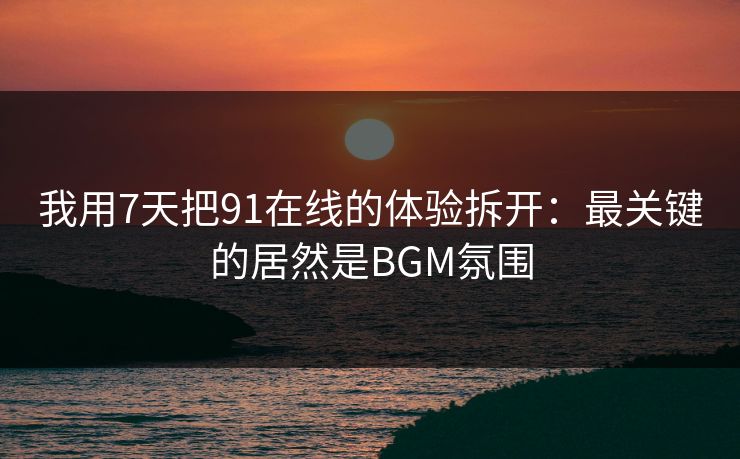 我用7天把91在线的体验拆开：最关键的居然是BGM氛围