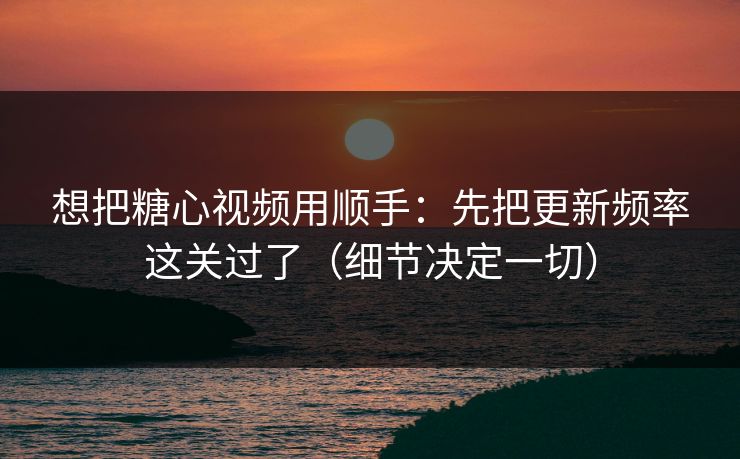 想把糖心视频用顺手：先把更新频率这关过了（细节决定一切）
