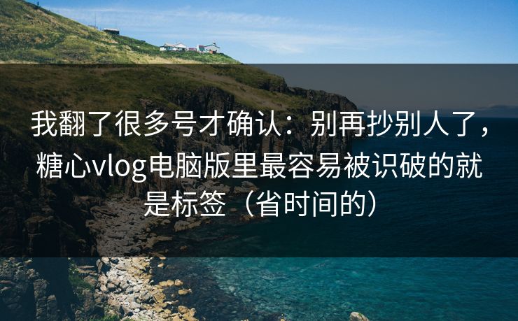 我翻了很多号才确认：别再抄别人了，糖心vlog电脑版里最容易被识破的就是标签（省时间的）