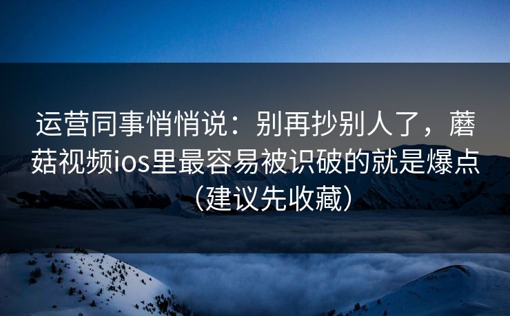 运营同事悄悄说：别再抄别人了，蘑菇视频ios里最容易被识破的就是爆点（建议先收藏）