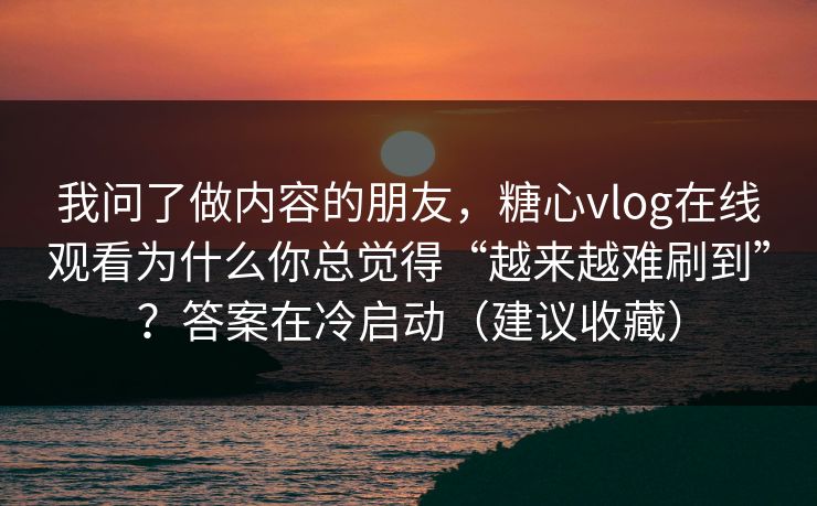 我问了做内容的朋友，糖心vlog在线观看为什么你总觉得“越来越难刷到”？答案在冷启动（建议收藏）