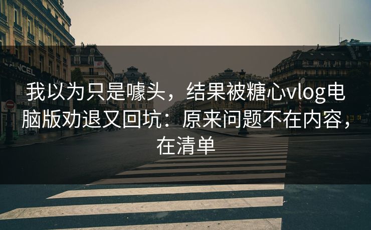 我以为只是噱头，结果被糖心vlog电脑版劝退又回坑：原来问题不在内容，在清单