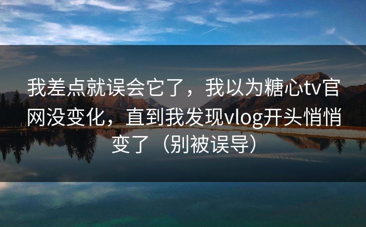 我差点就误会它了,我以为糖心tv官网没变化,直到我发现vlog开头悄悄变了(别被误导) 我差点就误会它了,我以为糖心tv官网没变化,直到我发现vlog开头悄悄变了(别被误导)