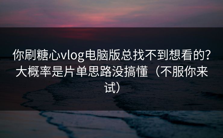 你刷糖心vlog电脑版总找不到想看的？大概率是片单思路没搞懂（不服你来试）