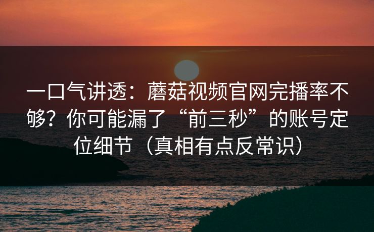 一口气讲透:蘑菇视频官网完播率不够?你可能漏了“前三秒”的账号定位细节(真相有点反常识) 一口气讲透:蘑菇视频官网完播率不够?你可能漏了“前三秒”的账号定位细节(真相有点反常识)