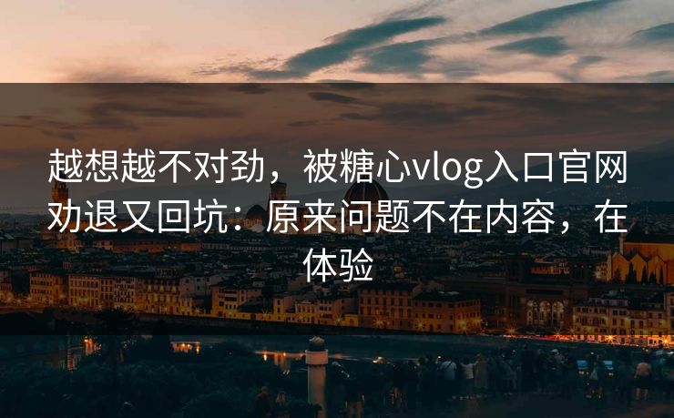 越想越不对劲，被糖心vlog入口官网劝退又回坑：原来问题不在内容，在体验