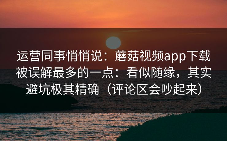 运营同事悄悄说：蘑菇视频app下载被误解最多的一点：看似随缘，其实避坑极其精确（评论区会吵起来）