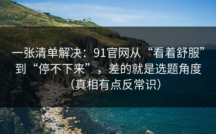 一张清单解决：91官网从“看着舒服”到“停不下来”，差的就是选题角度（真相有点反常识）