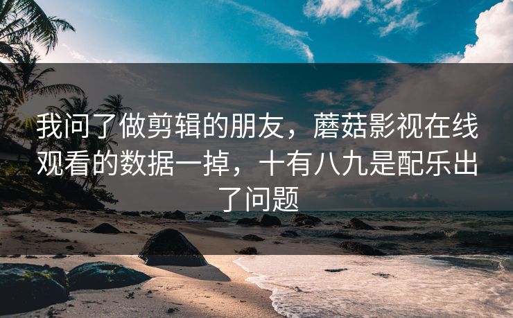 我问了做剪辑的朋友，蘑菇影视在线观看的数据一掉，十有八九是配乐出了问题