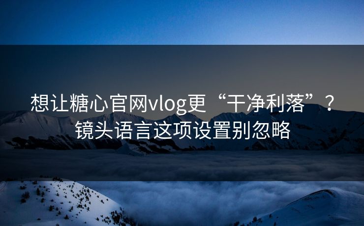 想让糖心官网vlog更“干净利落”？镜头语言这项设置别忽略