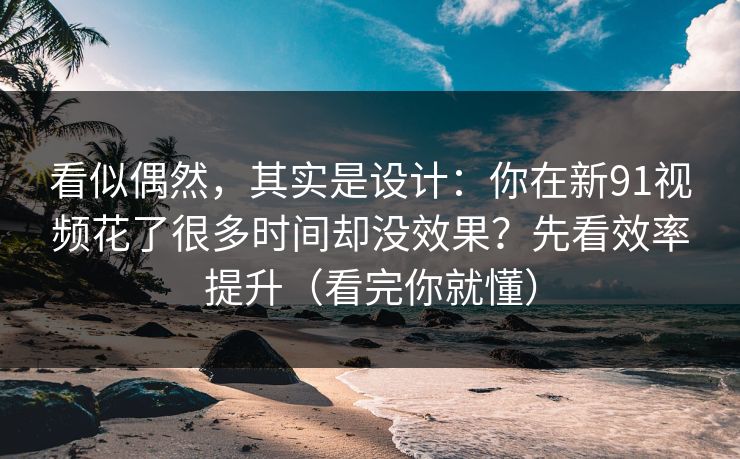 看似偶然，其实是设计：你在新91视频花了很多时间却没效果？先看效率提升（看完你就懂）