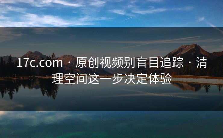 17c.com · 原创视频别盲目追踪 · 清理空间这一步决定体验 17c.com · 原创视频别盲目追踪 · 清理空间这一步决定体验