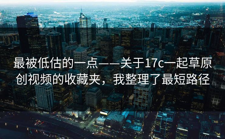 最被低估的一点——关于17c一起草原创视频的收藏夹,我整理了最短路径 最被低估的一点——关于17c一起草原创视频的收藏夹,我整理了最短路径