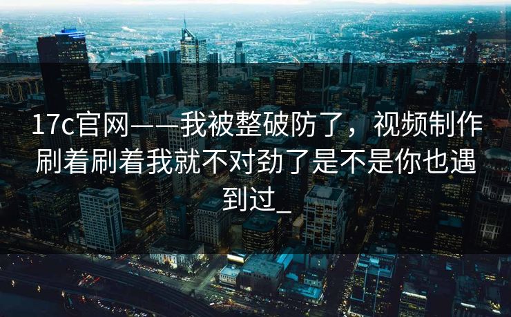 17c官网——我被整破防了,视频制作刷着刷着我就不对劲了是不是你也遇到过_ 17c官网——我被整破防了,视频制作刷着刷着我就不对劲了是不是你也遇到过_